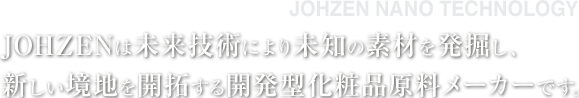 JOHZENは未来技術により未知の素材を発掘し、
            新しい境地を開拓する開発型化粧品原料メーカーです。