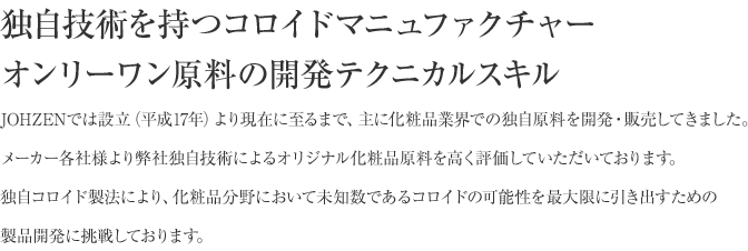 独自技術を持つコロイドマニュファクチャー
            オンリーワン原料の開発テクニカルスキル
            JOHZENでは設立（平成17年）より現在に至るまで、主に化粧品業界での独自原料を開発・販売してきました。
            メーカー各社様より弊社独自技術によるオリジナル化粧品原料を高く評価していただいております。
            独自コロイド製法により、化粧品分野において未知数であるコロイドの可能性を最大限に引き出すための
            製品開発に挑戦しております。